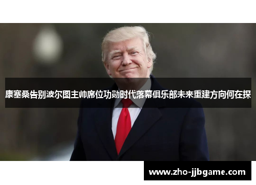 康塞桑告别波尔图主帅席位功勋时代落幕俱乐部未来重建方向何在探 康塞桑告别波尔图主帅席位功勋时代落幕俱乐部未来重建方向何在探