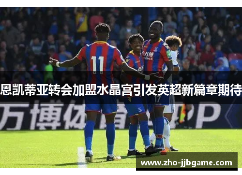 恩凯蒂亚转会加盟水晶宫引发英超新篇章期待 恩凯蒂亚转会加盟水晶宫引发英超新篇章期待